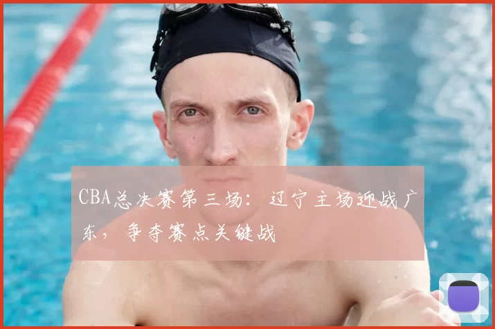 CBA总决赛第三场：辽宁主场迎战广东，争夺赛点关键战