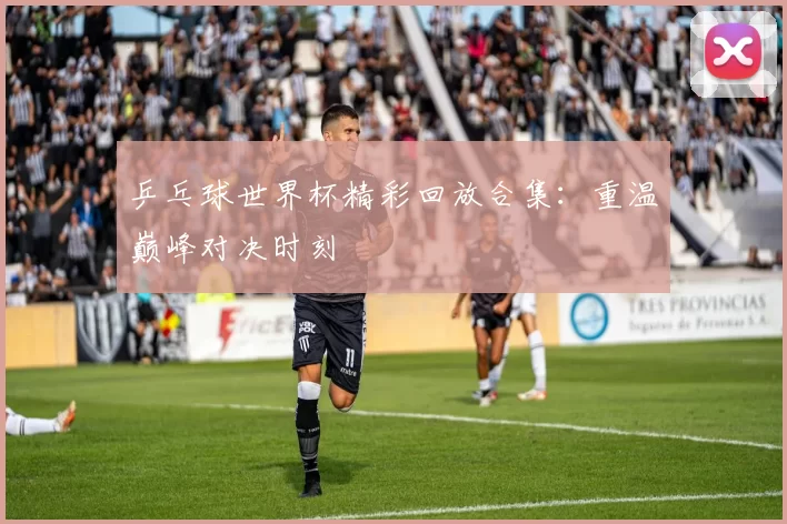 乒乓球世界杯精彩回放合集:重温巅峰对决时刻