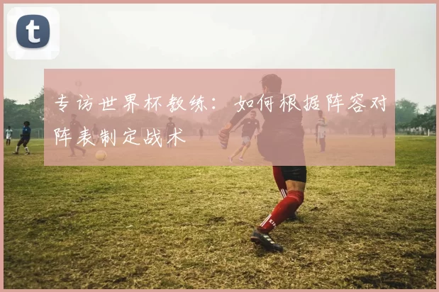 专访世界杯教练：如何根据阵容对阵表制定战术