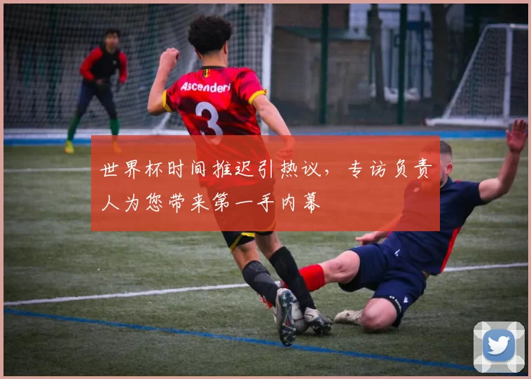 世界杯时间推迟引热议,专访负责人为您带来第一手内幕