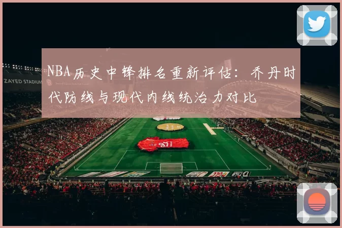NBA历史中锋排名重新评估:乔丹时代防线与现代内线统治力对比