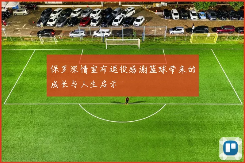 保罗深情宣布退役感谢篮球带来的成长与人生启示