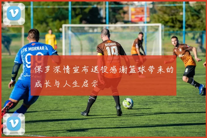 保罗深情宣布退役感谢篮球带来的成长与人生启示