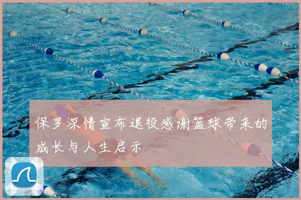 保罗深情宣布退役感谢篮球带来的成长与人生启示
