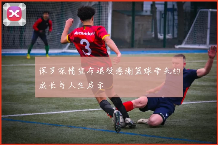 保罗深情宣布退役感谢篮球带来的成长与人生启示