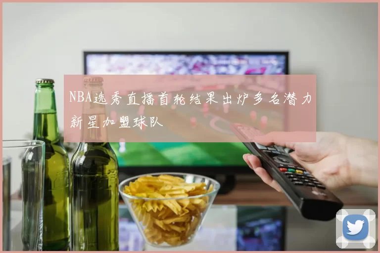 NBA选秀直播首轮结果出炉多名潜力新星加盟球队