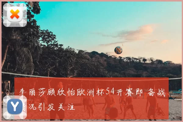 李丽莎顾欣怡欧洲杯54开赛即 备战情况引发关注