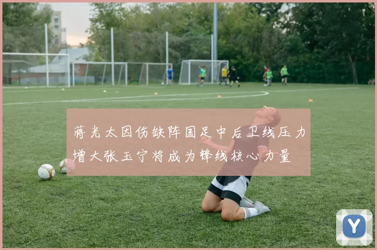 蒋光太因伤缺阵国足中后卫线压力增大张玉宁将成为锋线核心力量