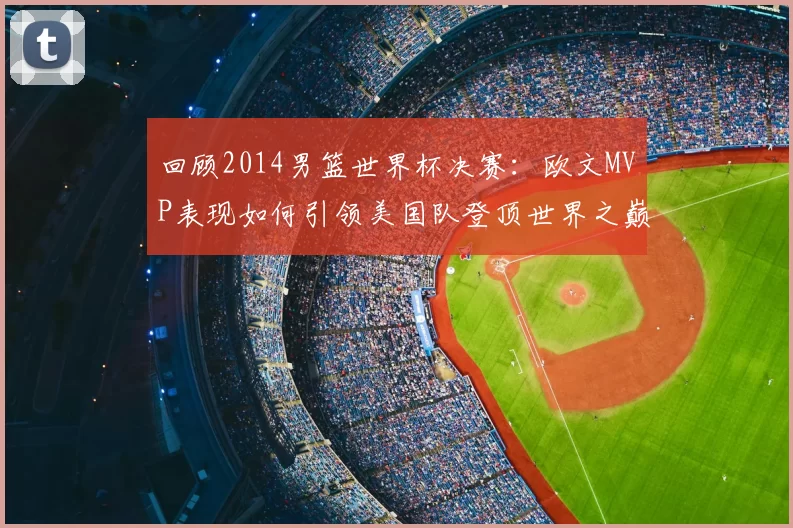 回顾2014男篮世界杯决赛:欧文MVP表现如何引领美国队登顶世界之巅