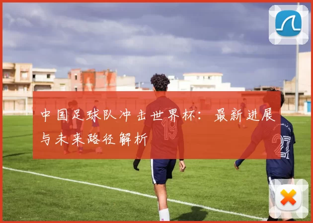 中国足球队冲击世界杯:最新进展与未来路径解析