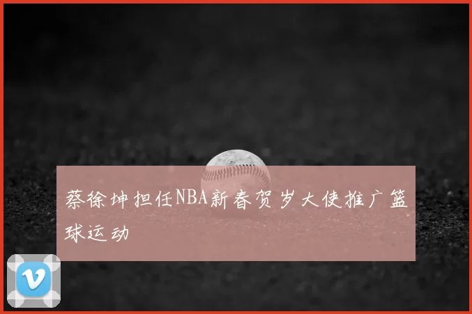 蔡徐坤担任NBA新春贺岁大使推广篮球运动