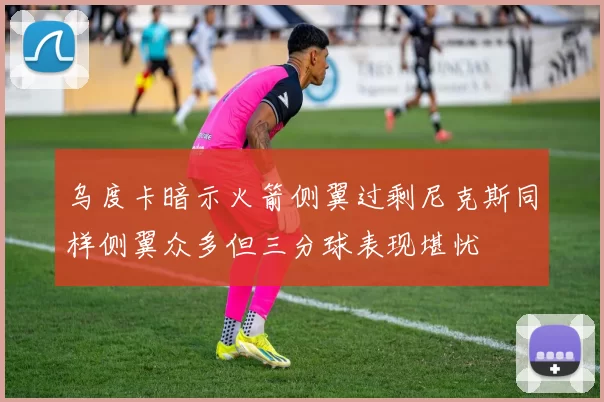 乌度卡暗示火箭侧翼过剩尼克斯同样侧翼众多但三分球表现堪忧