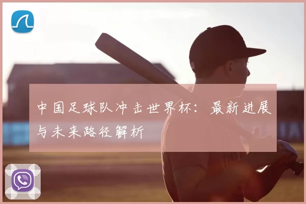 中国足球队冲击世界杯:最新进展与未来路径解析