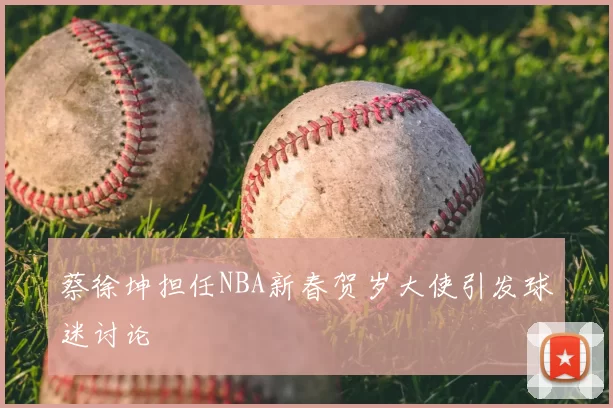 蔡徐坤担任NBA新春贺岁大使引发球迷讨论
