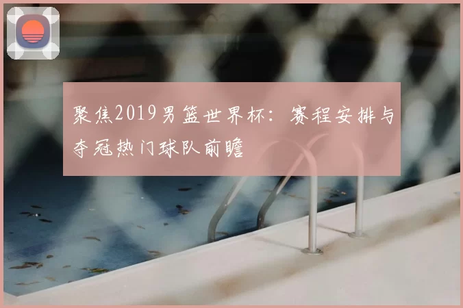 聚焦2019男篮世界杯:赛程安排与夺冠热门球队前瞻