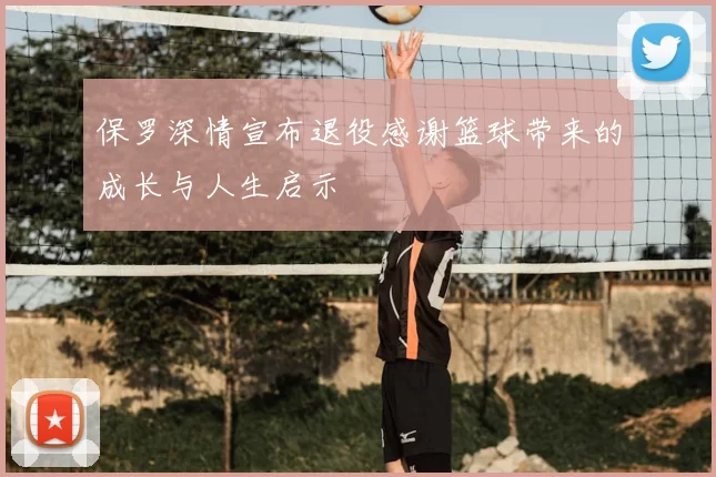 保罗深情宣布退役感谢篮球带来的成长与人生启示