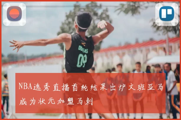 NBA选秀直播首轮结果出炉文班亚马成为状元加盟马刺