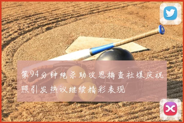 第94分钟绝杀助攻恩梅查社媒庆祝照引发热议继续精彩表现