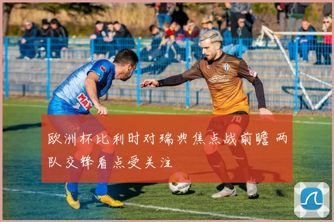 欧洲杯比利时对瑞典焦点战前瞻 两队交锋看点受关注