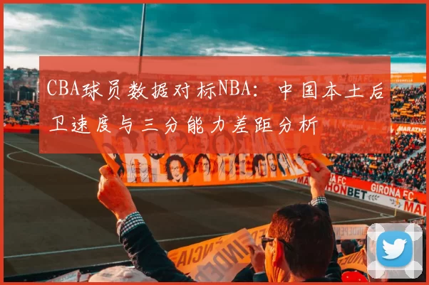 CBA球员数据对标NBA:中国本土后卫速度与三分能力差距分析