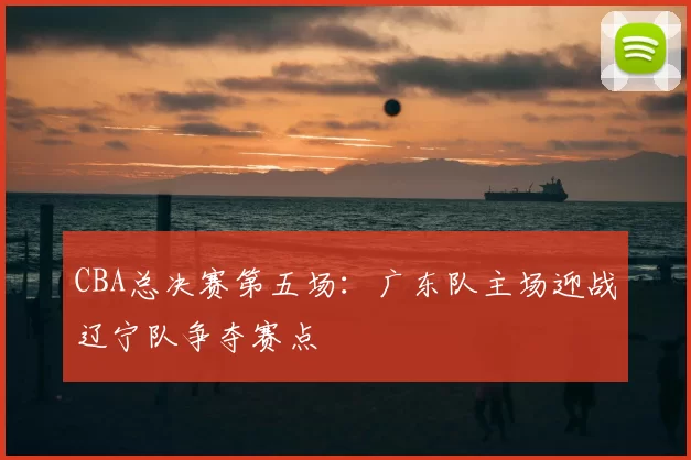 CBA总决赛第五场：广东队主场迎战辽宁队争夺赛点