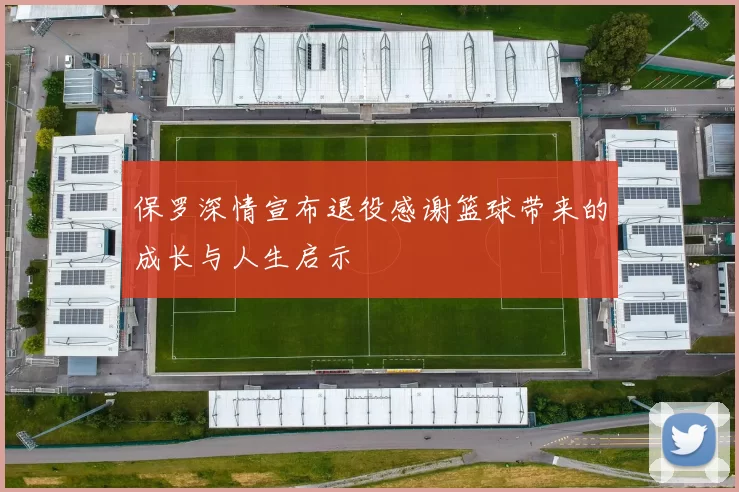 保罗深情宣布退役感谢篮球带来的成长与人生启示