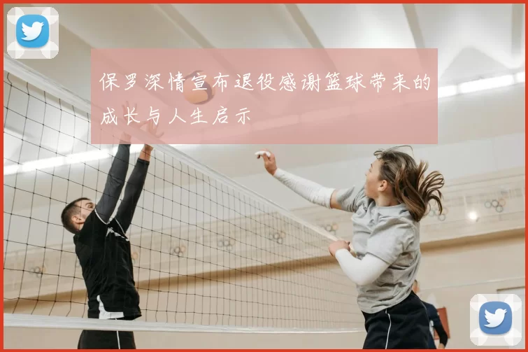 保罗深情宣布退役感谢篮球带来的成长与人生启示