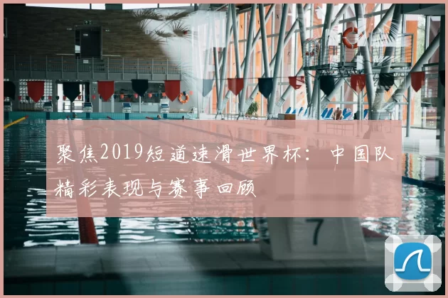聚焦2019短道速滑世界杯：中国队精彩表现与赛事回顾