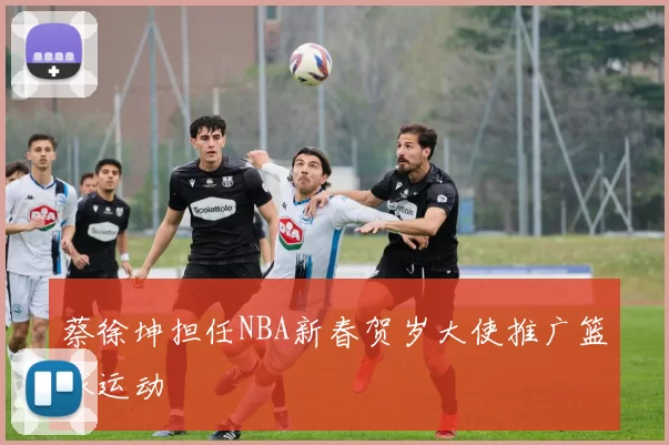 蔡徐坤担任NBA新春贺岁大使推广篮球运动
