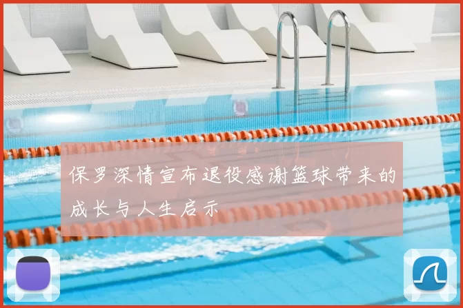 保罗深情宣布退役感谢篮球带来的成长与人生启示