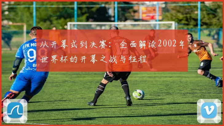 从开幕式到决赛:全面解读2002年世界杯的开幕之战与征程