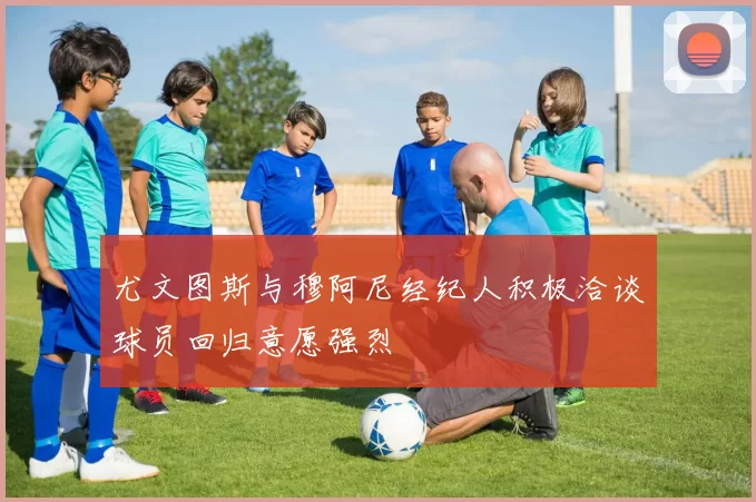 尤文图斯与穆阿尼经纪人积极洽谈球员回归意愿强烈