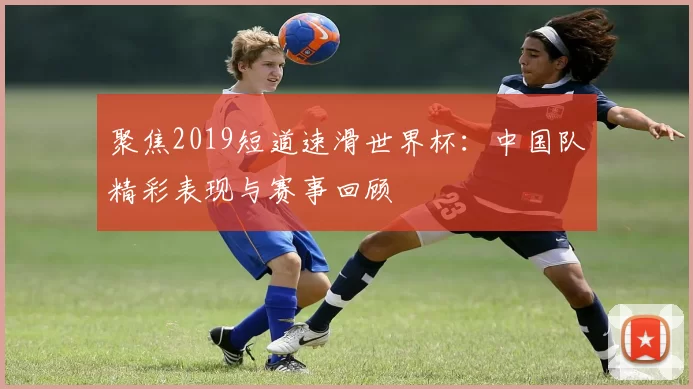 聚焦2019短道速滑世界杯:中国队精彩表现与赛事回顾