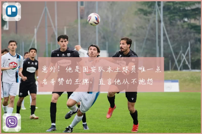 意外!他是国安队本土球员唯一点名夸赞的王牌,直言他从不抱怨