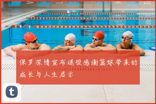 保罗深情宣布退役感谢篮球带来的成长与人生启示