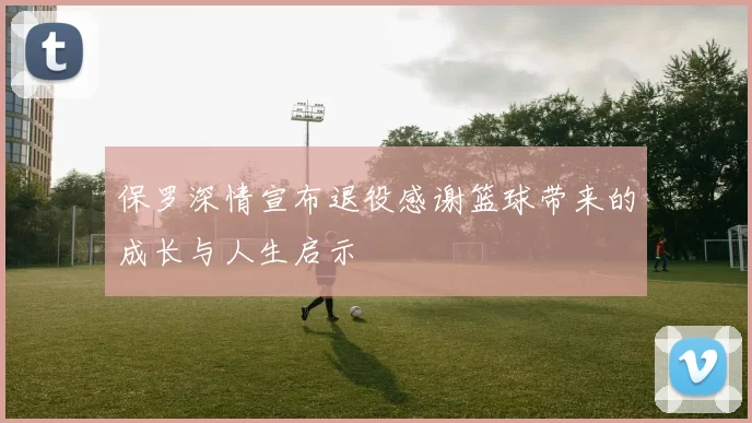 保罗深情宣布退役感谢篮球带来的成长与人生启示