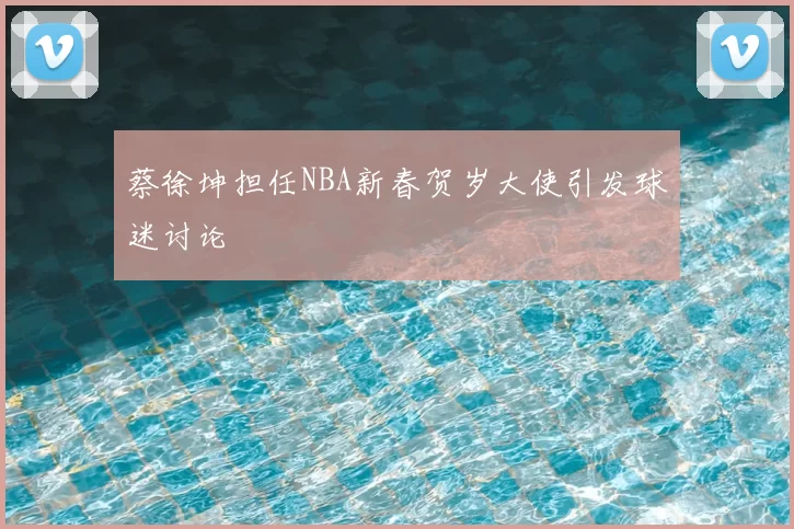 蔡徐坤担任NBA新春贺岁大使引发球迷讨论