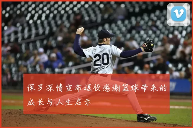 保罗深情宣布退役感谢篮球带来的成长与人生启示
