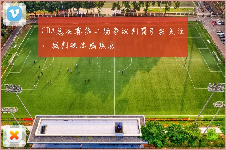 CBA总决赛第二场争议判罚引发关注,裁判执法成焦点