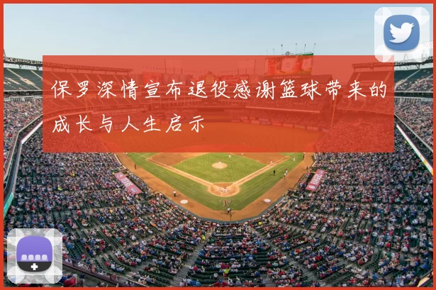 保罗深情宣布退役感谢篮球带来的成长与人生启示
