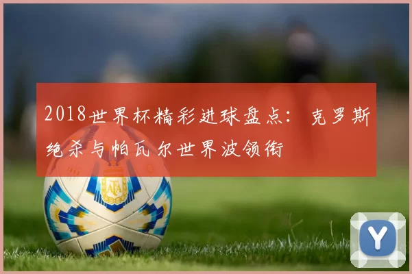 2018世界杯精彩进球盘点:克罗斯绝杀与帕瓦尔世界波领衔