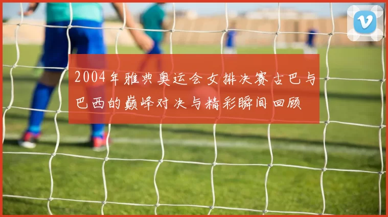 2004年雅典奥运会女排决赛古巴与巴西的巅峰对决与精彩瞬间回顾