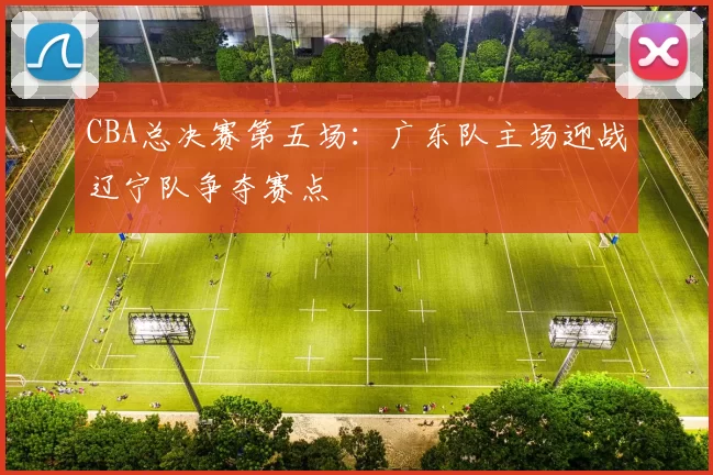 CBA总决赛第五场:广东队主场迎战辽宁队争夺赛点