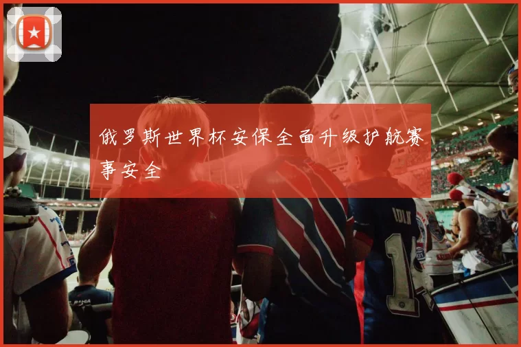 俄罗斯世界杯安保全面升级护航赛事安全