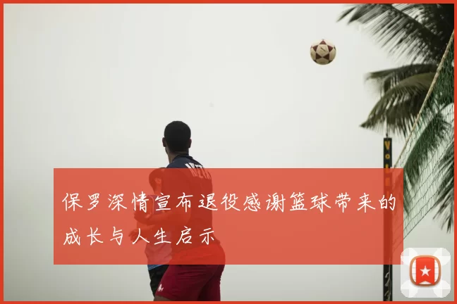保罗深情宣布退役感谢篮球带来的成长与人生启示