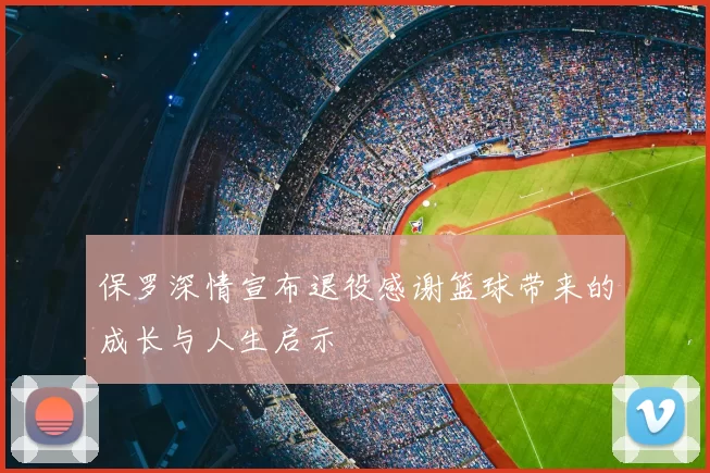 保罗深情宣布退役感谢篮球带来的成长与人生启示