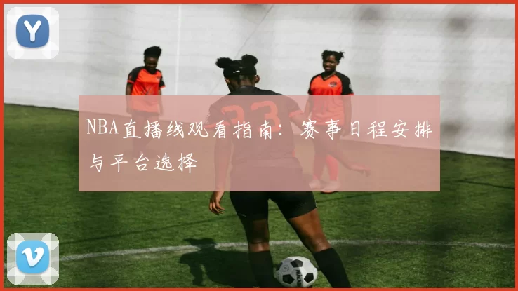 NBA直播线观看指南:赛事日程安排与平台选择