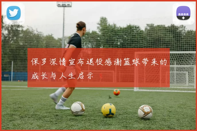 保罗深情宣布退役感谢篮球带来的成长与人生启示
