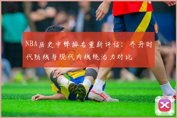 NBA历史中锋排名重新评估:乔丹时代防线与现代内线统治力对比