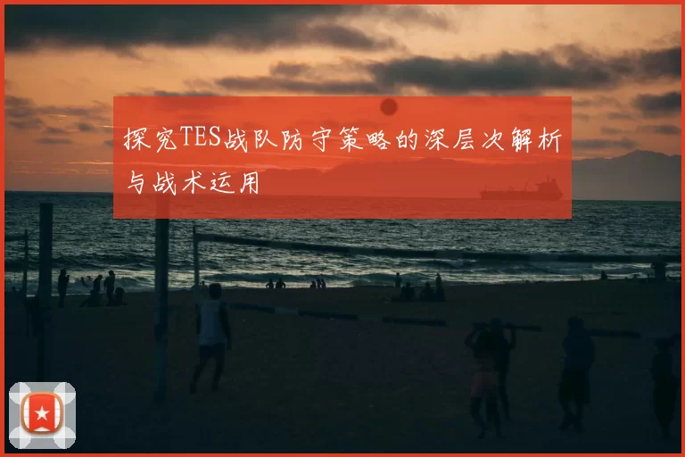 探究TES战队防守策略的深层次解析与战术运用